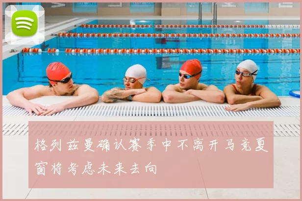 格列兹曼确认赛季中不离开马竞夏窗将考虑未来去向