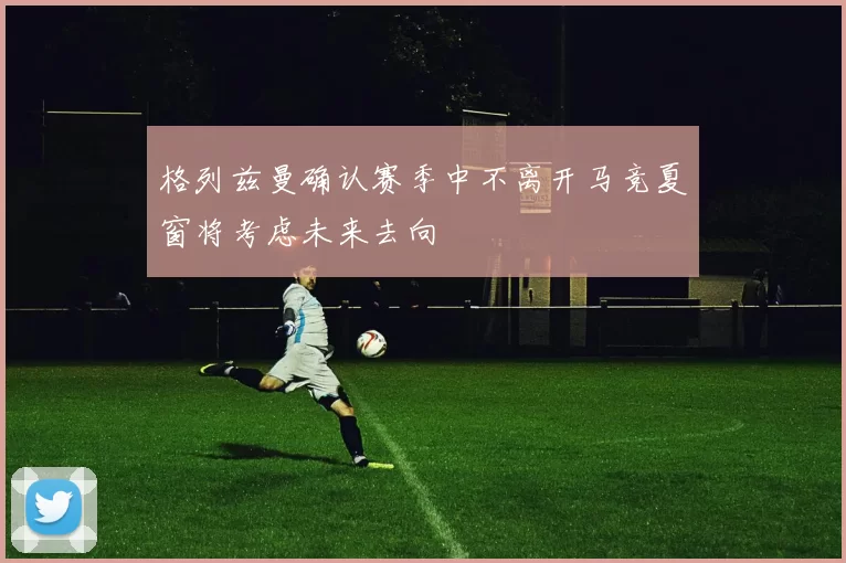 格列兹曼确认赛季中不离开马竞夏窗将考虑未来去向