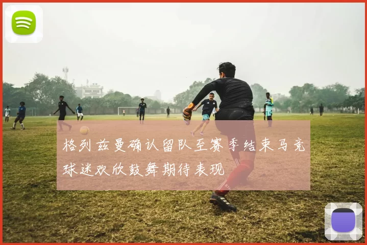 格列兹曼确认留队至赛季结束马竞球迷欢欣鼓舞期待表现