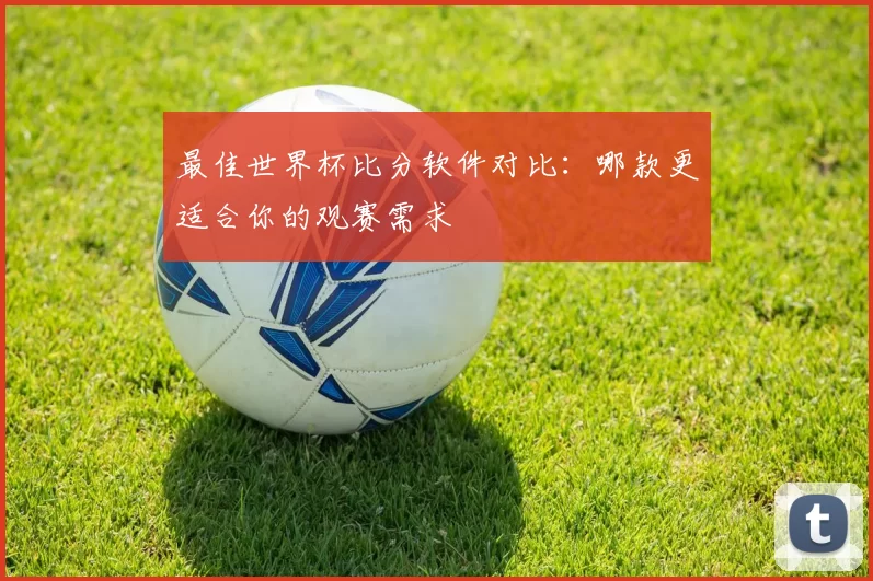 最佳世界杯比分软件对比：哪款更适合你的观赛需求