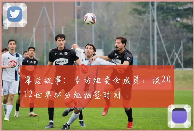 幕后故事：专访组委会成员，谈2012世界杯分组抽签时刻