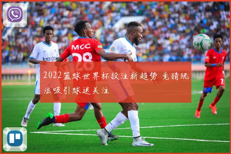 2022篮球世界杯投注新趋势 竞猜玩法吸引球迷关注