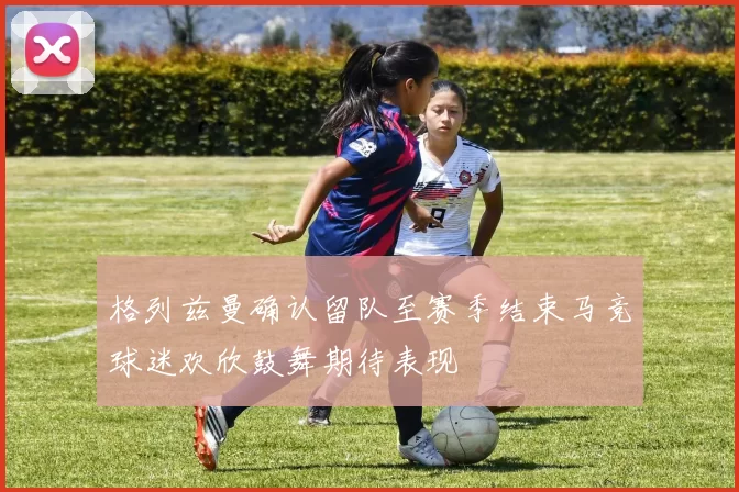 格列兹曼确认留队至赛季结束马竞球迷欢欣鼓舞期待表现