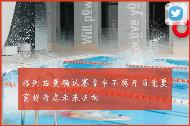 格列兹曼确认赛季中不离开马竞夏窗将考虑未来去向