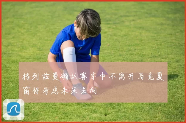 格列兹曼确认赛季中不离开马竞夏窗将考虑未来去向
