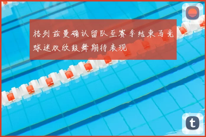 格列兹曼确认留队至赛季结束马竞球迷欢欣鼓舞期待表现