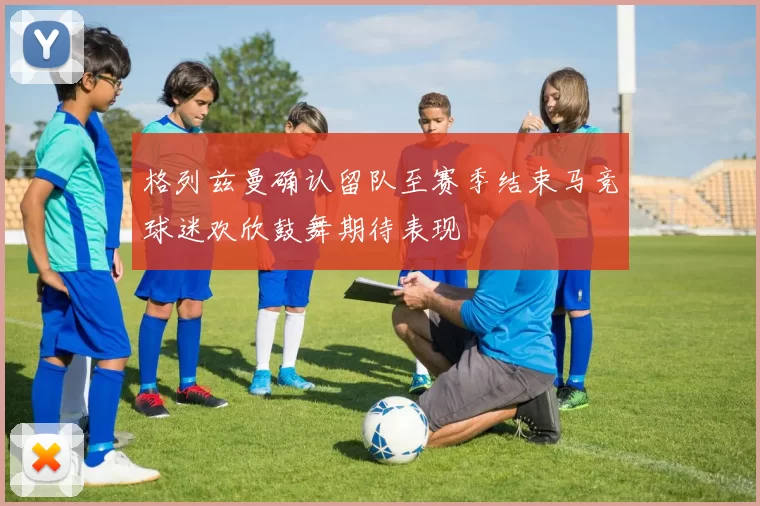 格列兹曼确认留队至赛季结束马竞球迷欢欣鼓舞期待表现