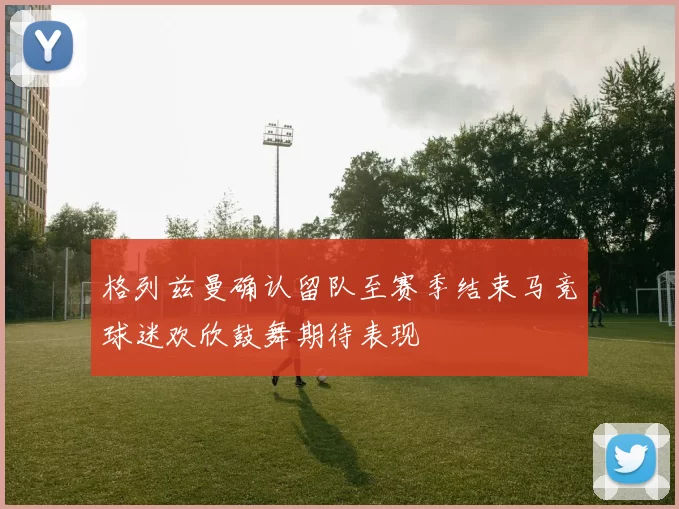 格列兹曼确认留队至赛季结束马竞球迷欢欣鼓舞期待表现