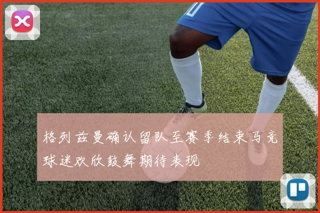 格列兹曼确认留队至赛季结束马竞球迷欢欣鼓舞期待表现