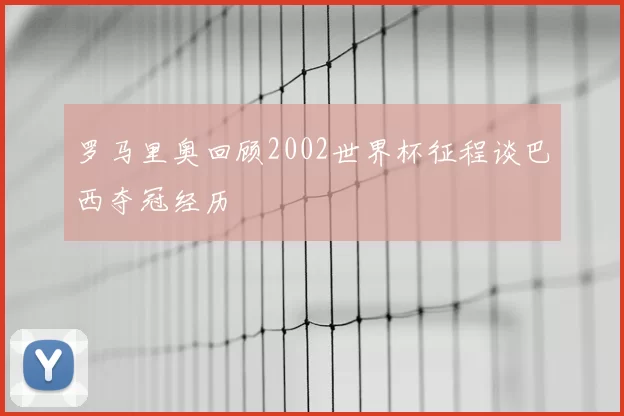 罗马里奥回顾2002世界杯征程谈巴西夺冠经历