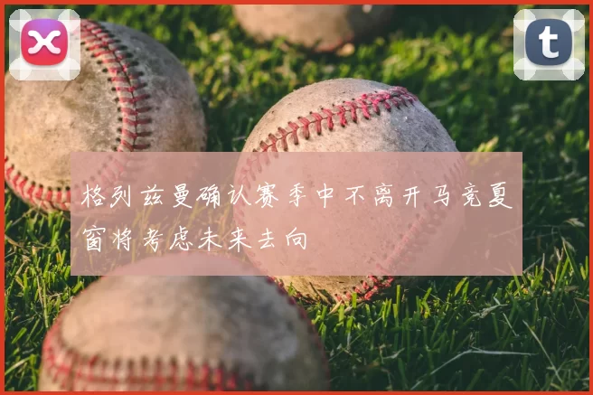 格列兹曼确认赛季中不离开马竞夏窗将考虑未来去向