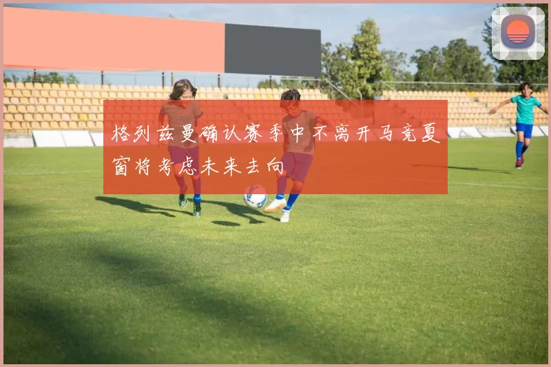 格列兹曼确认赛季中不离开马竞夏窗将考虑未来去向