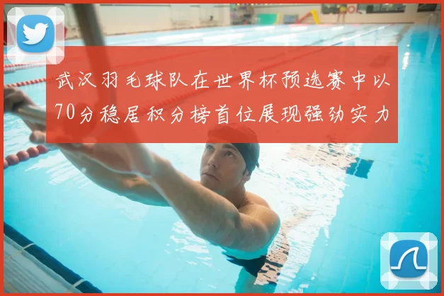 武汉羽毛球队在世界杯预选赛中以70分稳居积分榜首位展现强劲实力
