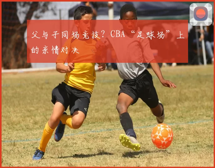 父与子同场竞技?CBA“足球场”上的亲情对决