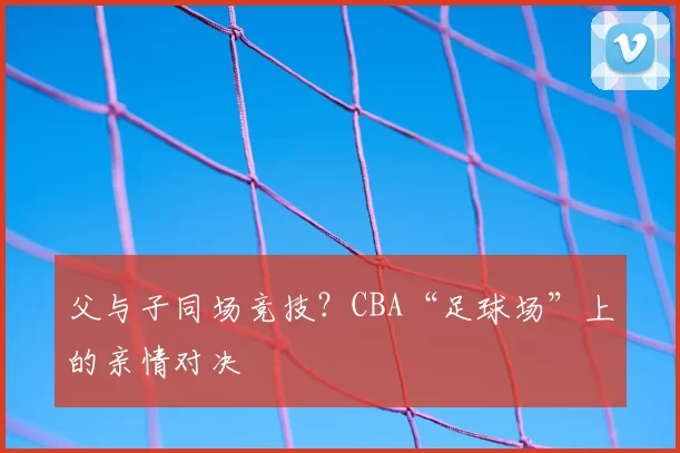 父与子同场竞技?CBA“足球场”上的亲情对决