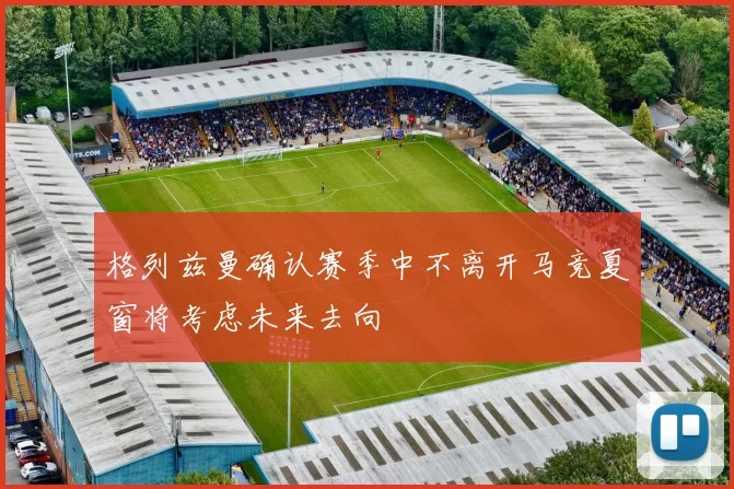 格列兹曼确认赛季中不离开马竞夏窗将考虑未来去向